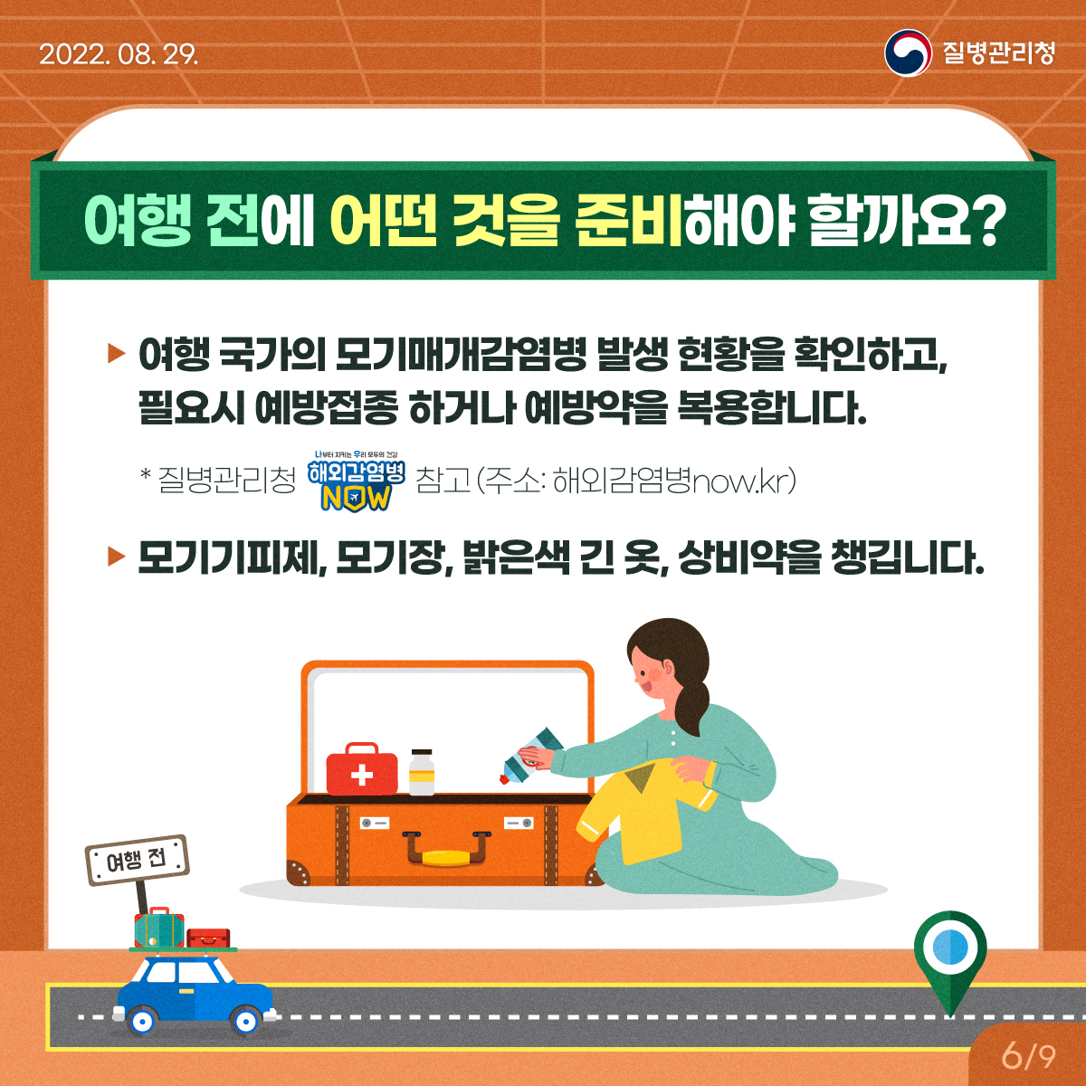 [2022년 8월 11일 질병관리청] 여행 전에 어떤 것을 준비해야 할까요? 여행 국가의 모기매개 감염병 발생 현황을 확인하고, 필요시 예방접종 하거나 예방약을 복용합니다. * 질병관리청 해외감염병 NOW 참고(주소:해외감염병now.kr) - 모기기피제, 모기장, 밝은색 긴 옷, 상비약을 챙깁니다. [9페이지 중 6페이지]